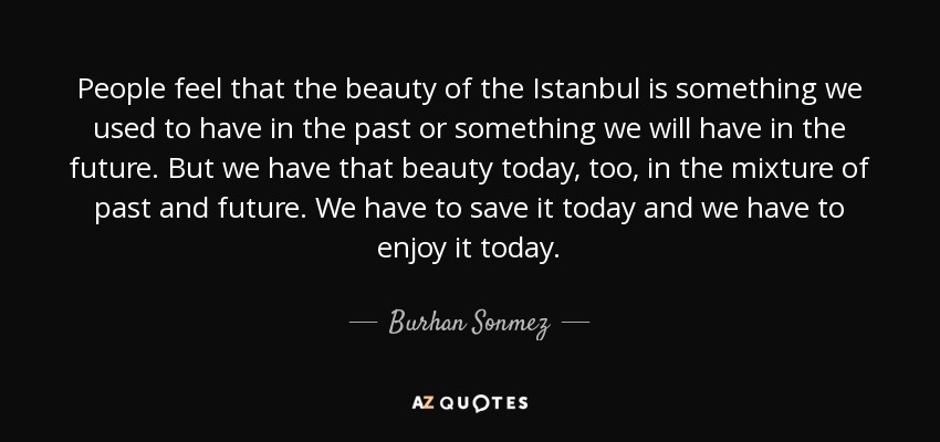 People feel that the beauty of the Istanbul is something we used to have in the past or something we will have in the future. But we have that beauty today, too, in the mixture of past and future. We have to save it today and we have to enjoy it today. - Burhan Sonmez