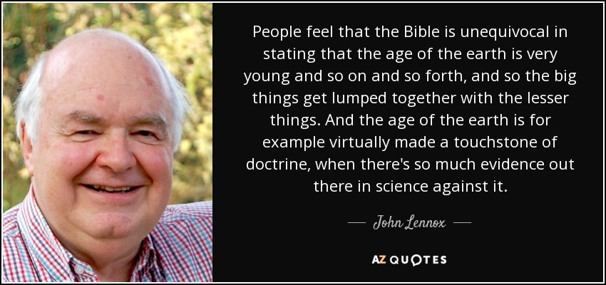 People feel that the Bible is unequivocal in stating that the age of the earth is very young and so on and so forth, and so the big things get lumped together with the lesser things. And the age of the earth is for example virtually made a touchstone of doctrine, when there's so much evidence out there in science against it. - John Lennox