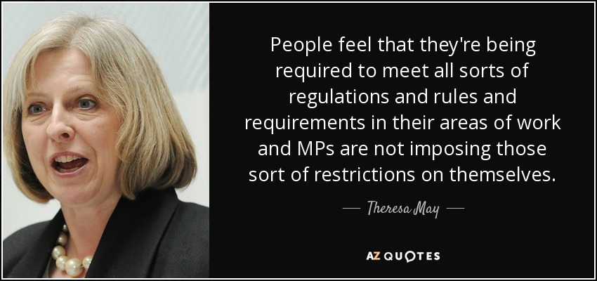 People feel that they're being required to meet all sorts of regulations and rules and requirements in their areas of work and MPs are not imposing those sort of restrictions on themselves. - Theresa May