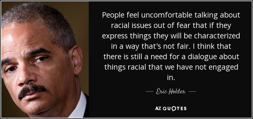 People feel uncomfortable talking about racial issues out of fear that if they express things they will be characterized in a way that's not fair. I think that there is still a need for a dialogue about things racial that we have not engaged in. - Eric Holder