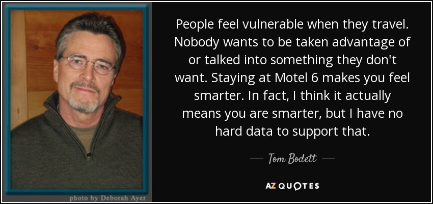 People feel vulnerable when they travel. Nobody wants to be taken advantage of or talked into something they don't want. Staying at Motel 6 makes you feel smarter. In fact, I think it actually means you are smarter, but I have no hard data to support that. - Tom Bodett