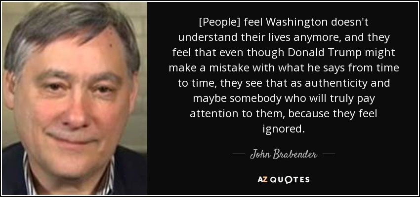 [People] feel Washington doesn't understand their lives anymore, and they feel that even though Donald Trump might make a mistake with what he says from time to time, they see that as authenticity and maybe somebody who will truly pay attention to them, because they feel ignored. - John Brabender