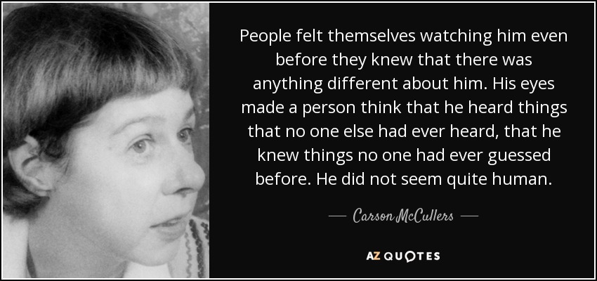 People felt themselves watching him even before they knew that there was anything different about him. His eyes made a person think that he heard things that no one else had ever heard, that he knew things no one had ever guessed before. He did not seem quite human. - Carson McCullers