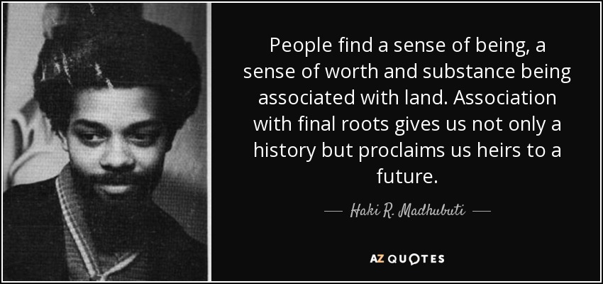 People find a sense of being, a sense of worth and substance being associated with land. Association with final roots gives us not only a history but proclaims us heirs to a future. - Haki R. Madhubuti