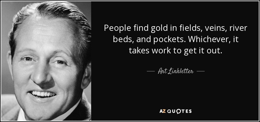 People find gold in fields, veins, river beds, and pockets. Whichever, it takes work to get it out. - Art Linkletter