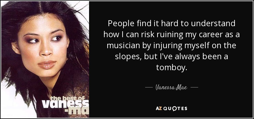 People find it hard to understand how I can risk ruining my career as a musician by injuring myself on the slopes, but I've always been a tomboy. - Vanessa Mae