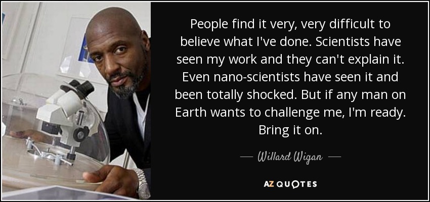 People find it very, very difficult to believe what I've done. Scientists have seen my work and they can't explain it. Even nano-scientists have seen it and been totally shocked. But if any man on Earth wants to challenge me, I'm ready. Bring it on. - Willard Wigan