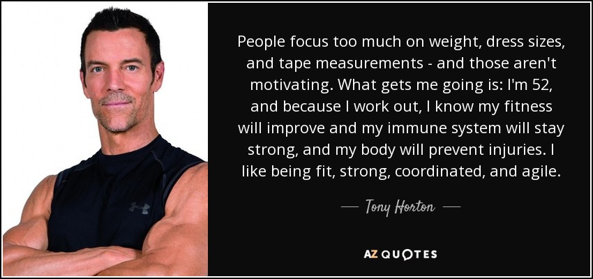 People focus too much on weight, dress sizes, and tape measurements - and those aren't motivating. What gets me going is: I'm 52, and because I work out, I know my fitness will improve and my immune system will stay strong, and my body will prevent injuries. I like being fit, strong, coordinated, and agile. - Tony Horton