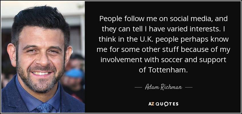 People follow me on social media, and they can tell I have varied interests. I think in the U.K. people perhaps know me for some other stuff because of my involvement with soccer and support of Tottenham. - Adam Richman