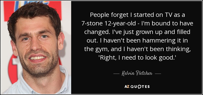 People forget I started on TV as a 7-stone 12-year-old - I'm bound to have changed. I've just grown up and filled out. I haven't been hammering it in the gym, and I haven't been thinking, 'Right, I need to look good.' - Kelvin Fletcher