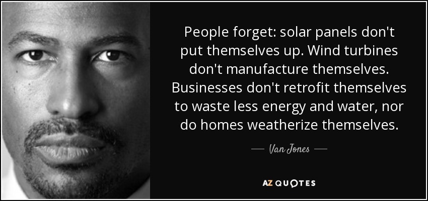 People forget: solar panels don't put themselves up. Wind turbines don't manufacture themselves. Businesses don't retrofit themselves to waste less energy and water, nor do homes weatherize themselves. - Van Jones