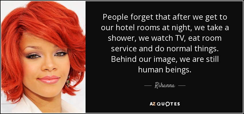 People forget that after we get to our hotel rooms at night, we take a shower, we watch TV, eat room service and do normal things. Behind our image, we are still human beings. - Rihanna