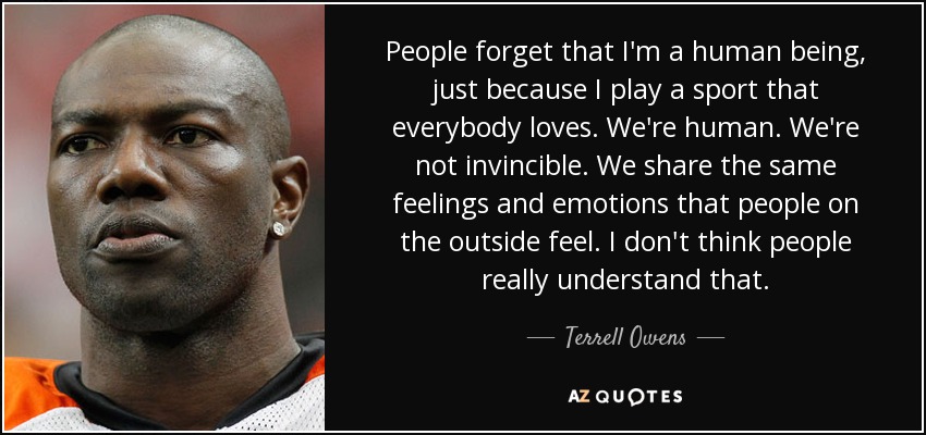 People forget that I'm a human being, just because I play a sport that everybody loves. We're human. We're not invincible. We share the same feelings and emotions that people on the outside feel. I don't think people really understand that. - Terrell Owens