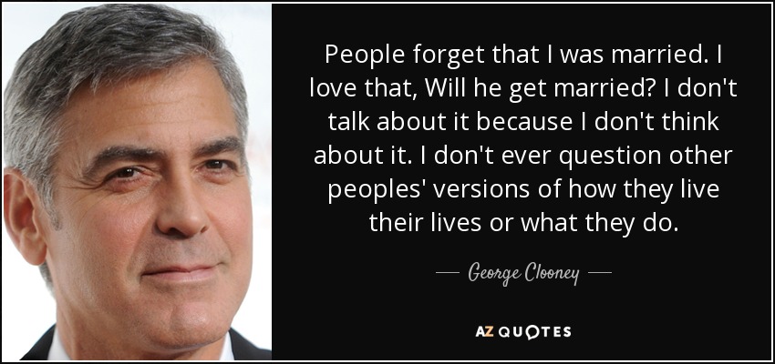 People forget that I was married. I love that, Will he get married? I don't talk about it because I don't think about it. I don't ever question other peoples' versions of how they live their lives or what they do. - George Clooney