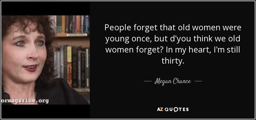 People forget that old women were young once, but d'you think we old women forget? In my heart, I'm still thirty. - Megan Chance