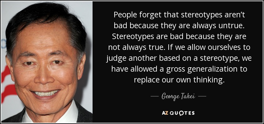 People forget that stereotypes aren’t bad because they are always untrue. Stereotypes are bad because they are not always true. If we allow ourselves to judge another based on a stereotype, we have allowed a gross generalization to replace our own thinking. - George Takei