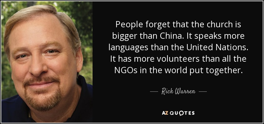 People forget that the church is bigger than China. It speaks more languages than the United Nations. It has more volunteers than all the NGOs in the world put together. - Rick Warren
