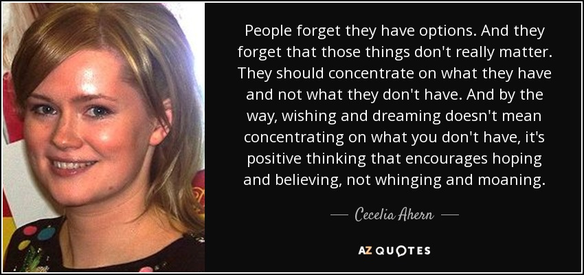 People forget they have options. And they forget that those things don't really matter. They should concentrate on what they have and not what they don't have. And by the way, wishing and dreaming doesn't mean concentrating on what you don't have, it's positive thinking that encourages hoping and believing, not whinging and moaning. - Cecelia Ahern