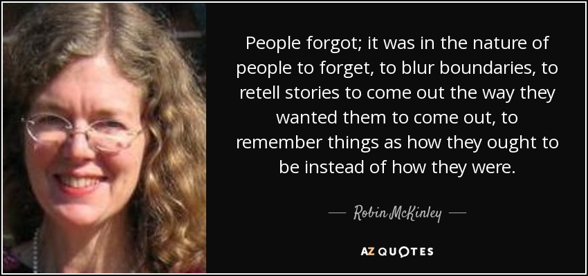 People forgot; it was in the nature of people to forget, to blur boundaries, to retell stories to come out the way they wanted them to come out, to remember things as how they ought to be instead of how they were. - Robin McKinley