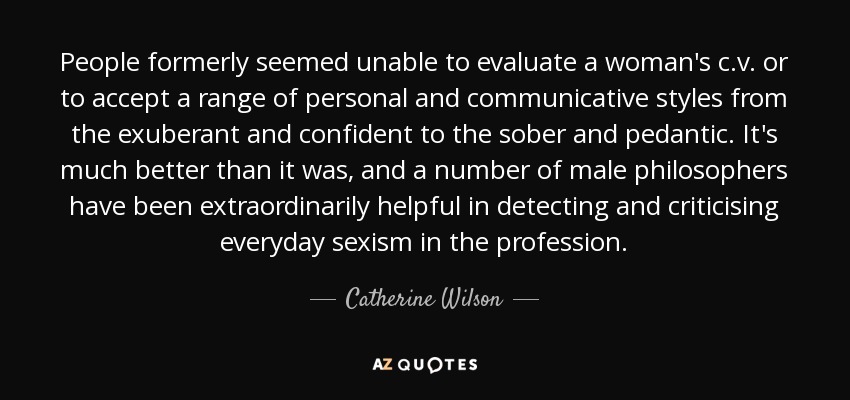 People formerly seemed unable to evaluate a woman's c.v. or to accept a range of personal and communicative styles from the exuberant and confident to the sober and pedantic. It's much better than it was, and a number of male philosophers have been extraordinarily helpful in detecting and criticising everyday sexism in the profession. - Catherine Wilson