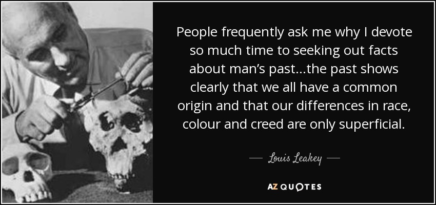 People frequently ask me why I devote so much time to seeking out facts about man’s past…the past shows clearly that we all have a common origin and that our differences in race, colour and creed are only superficial. - Louis Leakey