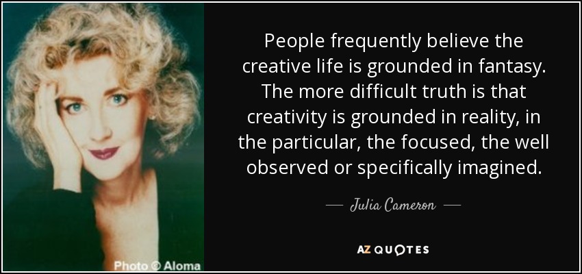 People frequently believe the creative life is grounded in fantasy. The more difficult truth is that creativity is grounded in reality, in the particular, the focused, the well observed or specifically imagined. - Julia Cameron