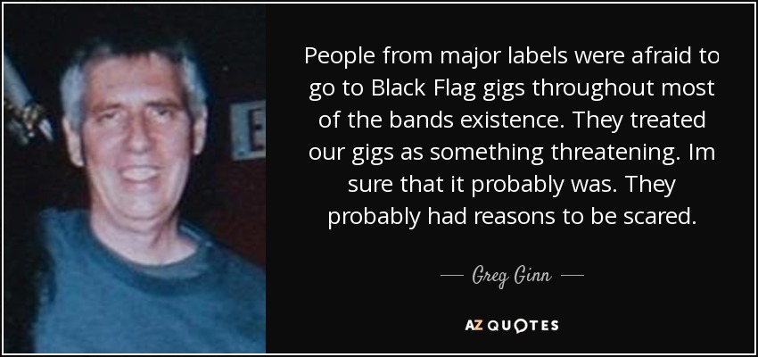 People from major labels were afraid to go to Black Flag gigs throughout most of the bands existence. They treated our gigs as something threatening. Im sure that it probably was. They probably had reasons to be scared. - Greg Ginn