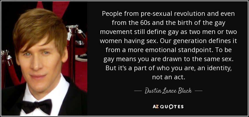 People from pre-sexual revolution and even from the 60s and the birth of the gay movement still define gay as two men or two women having sex. Our generation defines it from a more emotional standpoint. To be gay means you are drawn to the same sex. But it's a part of who you are, an identity, not an act. - Dustin Lance Black