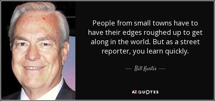People from small towns have to have their edges roughed up to get along in the world. But as a street reporter, you learn quickly. - Bill Kurtis