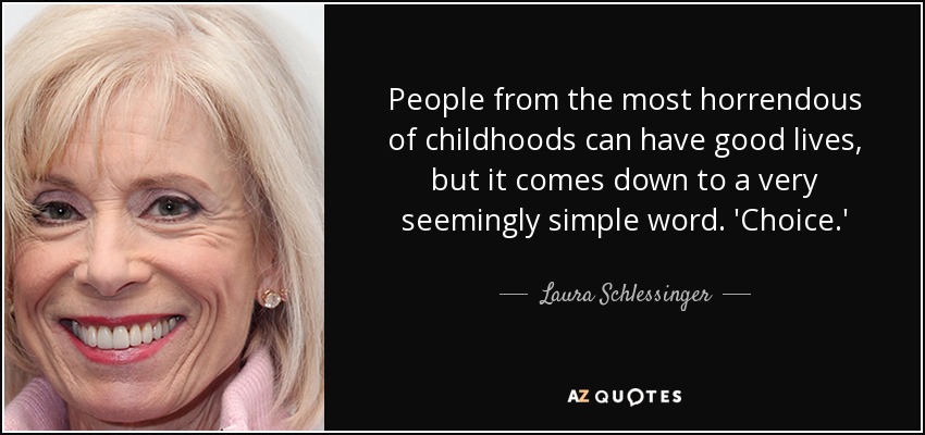 People from the most horrendous of childhoods can have good lives, but it comes down to a very seemingly simple word. 'Choice.' - Laura Schlessinger
