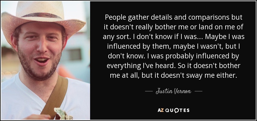 People gather details and comparisons but it doesn't really bother me or land on me of any sort. I don't know if I was... Maybe I was influenced by them, maybe I wasn't, but I don't know. I was probably influenced by everything I've heard. So it doesn't bother me at all, but it doesn't sway me either. - Justin Vernon