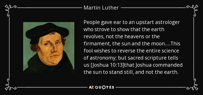 People gave ear to an upstart astrologer who strove to show that the earth revolves, not the heavens or the firmament, the sun and the moon....This fool wishes to reverse the entire science of astronomy; but sacred scripture tells us [Joshua 10:13]that Joshua commanded the sun to stand still, and not the earth. - Martin Luther