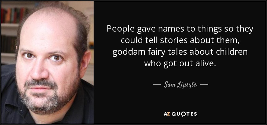 People gave names to things so they could tell stories about them, goddam fairy tales about children who got out alive. - Sam Lipsyte
