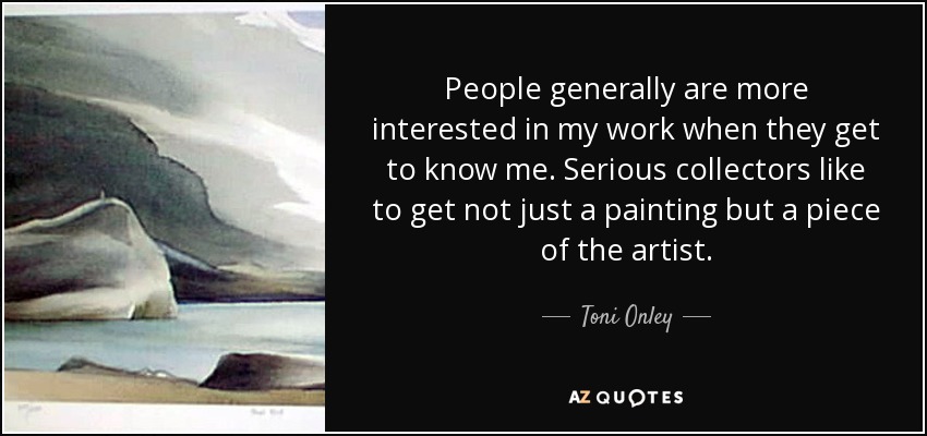 People generally are more interested in my work when they get to know me. Serious collectors like to get not just a painting but a piece of the artist. - Toni Onley