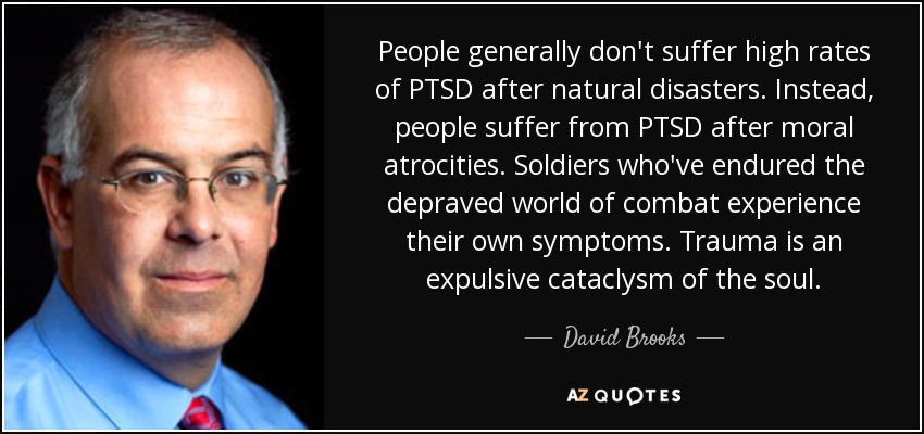 People generally don't suffer high rates of PTSD after natural disasters. Instead, people suffer from PTSD after moral atrocities. Soldiers who've endured the depraved world of combat experience their own symptoms. Trauma is an expulsive cataclysm of the soul. - David Brooks