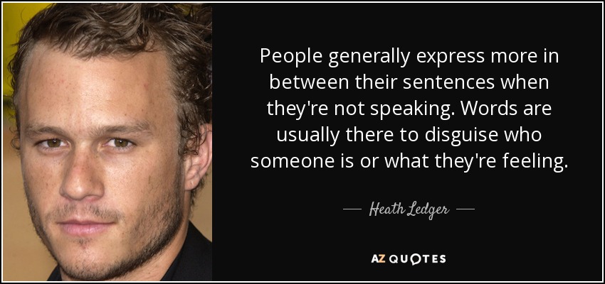 People generally express more in between their sentences when they're not speaking. Words are usually there to disguise who someone is or what they're feeling. - Heath Ledger