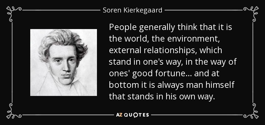 People generally think that it is the world, the environment, external relationships, which stand in one's way, in the way of ones' good fortune... and at bottom it is always man himself that stands in his own way. - Soren Kierkegaard