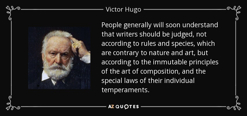 People generally will soon understand that writers should be judged, not according to rules and species, which are contrary to nature and art, but according to the immutable principles of the art of composition, and the special laws of their individual temperaments. - Victor Hugo