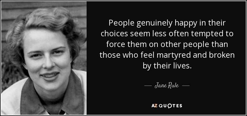 People genuinely happy in their choices seem less often tempted to force them on other people than those who feel martyred and broken by their lives. - Jane Rule
