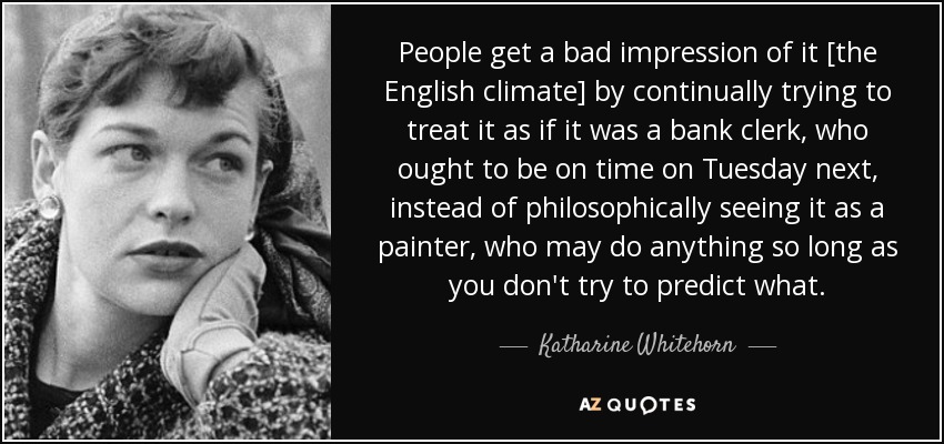 People get a bad impression of it [the English climate] by continually trying to treat it as if it was a bank clerk, who ought to be on time on Tuesday next, instead of philosophically seeing it as a painter, who may do anything so long as you don't try to predict what. - Katharine Whitehorn