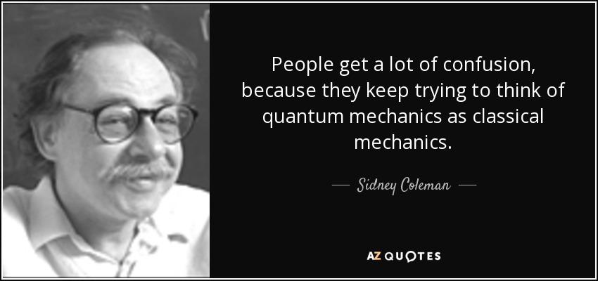 People get a lot of confusion, because they keep trying to think of quantum mechanics as classical mechanics. - Sidney Coleman