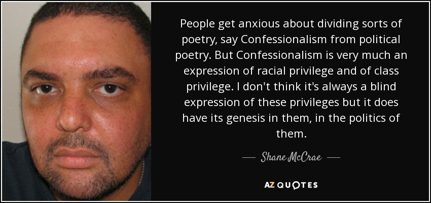 People get anxious about dividing sorts of poetry, say Confessionalism from political poetry. But Confessionalism is very much an expression of racial privilege and of class privilege. I don't think it's always a blind expression of these privileges but it does have its genesis in them, in the politics of them. - Shane McCrae