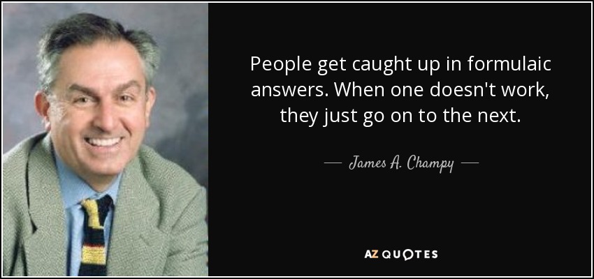 People get caught up in formulaic answers. When one doesn't work, they just go on to the next. - James A. Champy