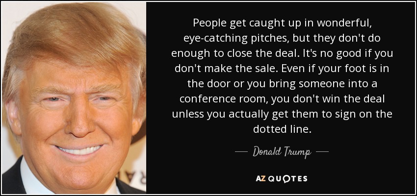 People get caught up in wonderful, eye-catching pitches, but they don't do enough to close the deal. It's no good if you don't make the sale. Even if your foot is in the door or you bring someone into a conference room, you don't win the deal unless you actually get them to sign on the dotted line. - Donald Trump