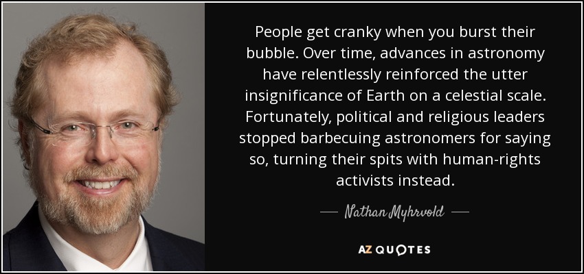 People get cranky when you burst their bubble. Over time, advances in astronomy have relentlessly reinforced the utter insignificance of Earth on a celestial scale. Fortunately, political and religious leaders stopped barbecuing astronomers for saying so, turning their spits with human-rights activists instead. - Nathan Myhrvold
