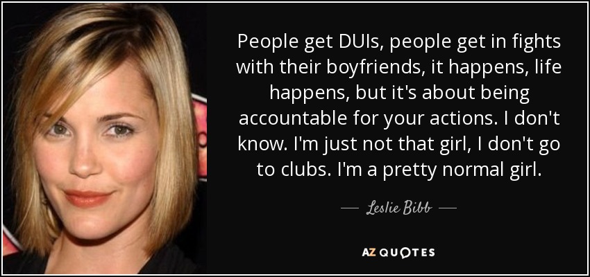 People get DUIs, people get in fights with their boyfriends, it happens, life happens, but it's about being accountable for your actions. I don't know. I'm just not that girl, I don't go to clubs. I'm a pretty normal girl. - Leslie Bibb