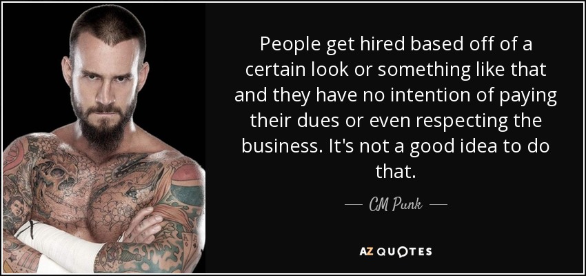 People get hired based off of a certain look or something like that and they have no intention of paying their dues or even respecting the business. It's not a good idea to do that. - CM Punk