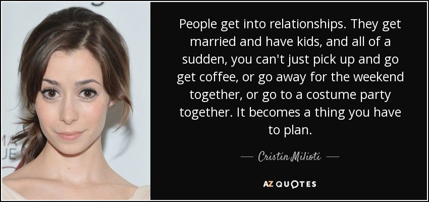 People get into relationships. They get married and have kids, and all of a sudden, you can't just pick up and go get coffee, or go away for the weekend together, or go to a costume party together. It becomes a thing you have to plan. - Cristin Milioti