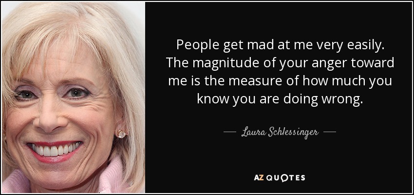 People get mad at me very easily. The magnitude of your anger toward me is the measure of how much you know you are doing wrong. - Laura Schlessinger