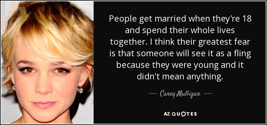 People get married when they're 18 and spend their whole lives together. I think their greatest fear is that someone will see it as a fling because they were young and it didn't mean anything. - Carey Mulligan